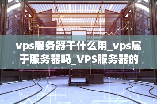 vps服务器干什么用_vps属于服务器吗_VPS服务器的用途及其重要性