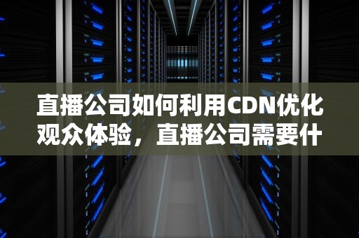 直播公司如何利用CDN优化观众体验，直播公司需要什么许可证