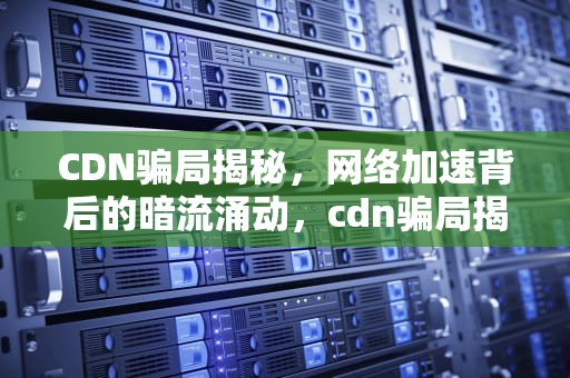 CDN骗局揭秘，网络加速背后的暗流涌动，cdn骗局揭秘 知乎