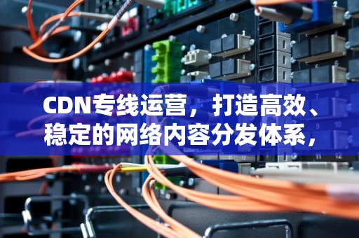 CDN专线运营，打造高效、稳定的网络内容分发体系，cdn专线采用什么方式