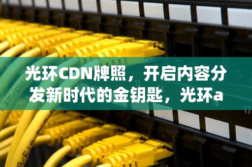 光环CDN牌照，开启内容分发新时代的金钥匙，光环acp