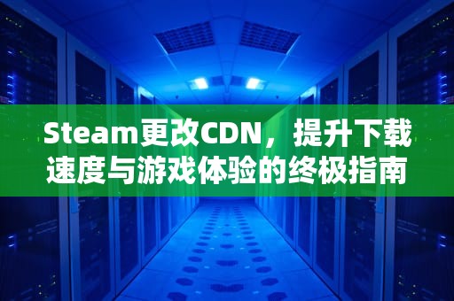 Steam更改CDN，提升下载速度与游戏体验的终极指南，Steam更改地区