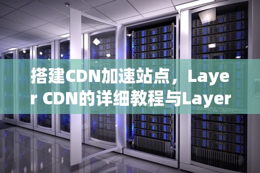 搭建CDN加速站点，Layer CDN的详细教程与Layer层级解析，cdn搭建教程