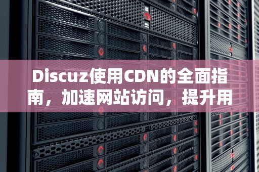 Discuz使用CDN的全面指南，加速网站访问，提升用户体验，Discuz使用cdn