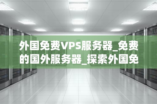 外国免费VPS服务器_免费的国外服务器_探索外国免费VPS服务器的潜力与挑战