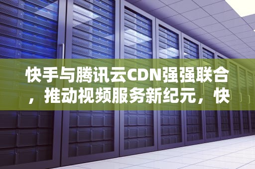 快手与腾讯云CDN强强联合，推动视频服务新纪元，快手cdn商务
