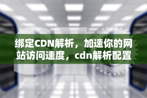 绑定CDN解析，加速你的网站访问速度，cdn解析配置