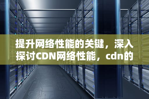 提升网络性能的关键，深入探讨CDN网络性能，cdn的性能指标