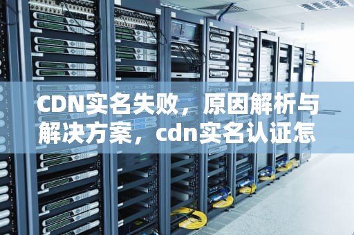CDN实名失败，原因解析与解决方案，cdn实名认证怎么过