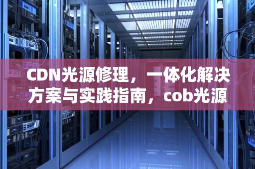 CDN光源修理，一体化解决方案与实践指南，cob光源坏了怎么修