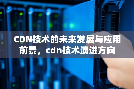 CDN技术的未来发展与应用前景，cdn技术演进方向