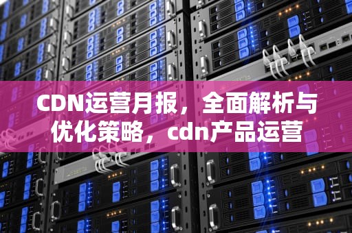 CDN运营月报，全面解析与优化策略，cdn产品运营