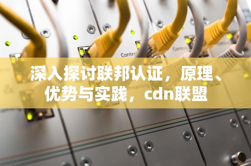 深入探讨联邦认证，原理、优势与实践，cdn联盟