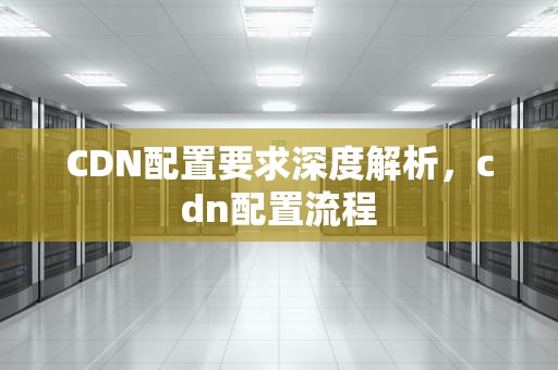 CDN配置要求深度解析，cdn配置流程