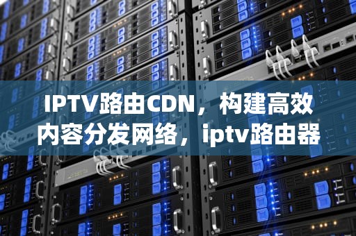 IPTV路由CDN，构建高效内容分发网络，iptv路由器设置教程