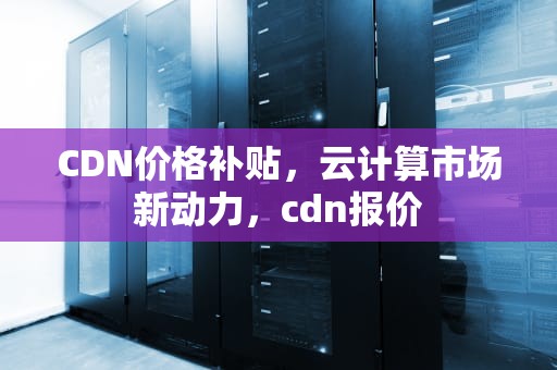CDN价格补贴，云计算市场新动力，cdn报价