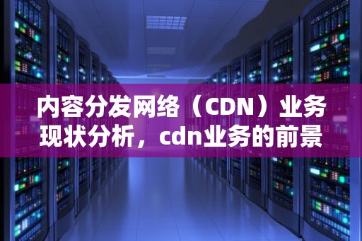 内容分发网络（CDN）业务现状分析，cdn业务的前景