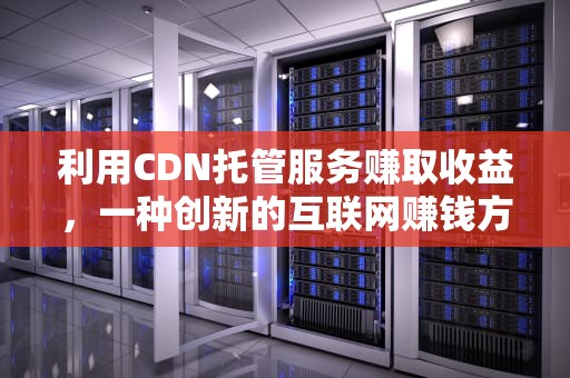 利用CDN托管服务赚取收益，一种创新的互联网赚钱方式，cdn托管赚钱骗局是真的吗