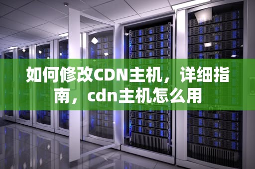 如何修改CDN主机，详细指南，cdn主机怎么用