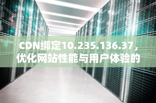 CDN绑定10.235.136.37，优化网站性能与用户体验的关键步骤，cdn绑定域名