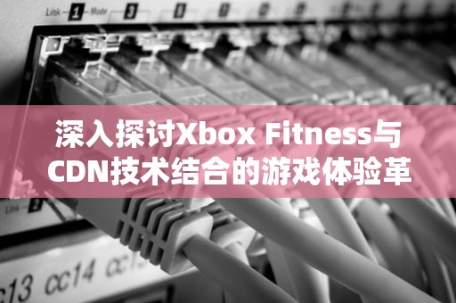 深入探讨Xbox Fitness与CDN技术结合的游戏体验革新