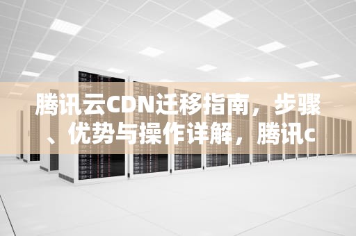 腾讯云CDN迁移指南，步骤、优势与操作详解，腾讯cdn怎么样