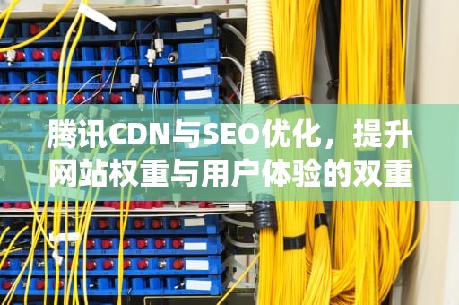 腾讯CDN与SEO优化，提升网站权重与用户体验的双重策略，腾讯cdn api