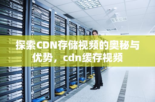 探索CDN存储视频的奥秘与优势，cdn缓存视频