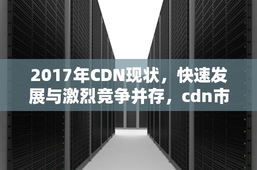 2017年CDN现状，快速发展与激烈竞争并存，cdn市场现状