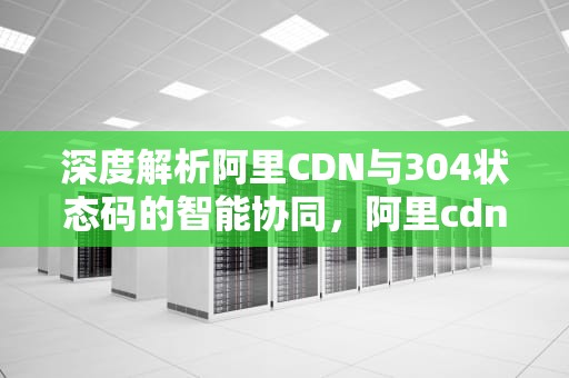 深度解析阿里CDN与304状态码的智能协同，阿里cdn 长城带宽