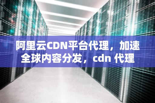 阿里云CDN平台代理，加速全球内容分发，cdn 代理