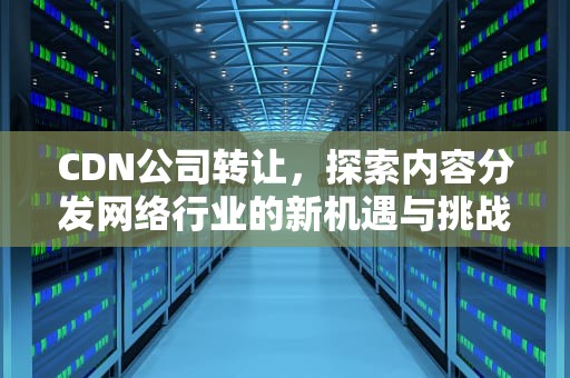 CDN公司转让，探索内容分发网络行业的新机遇与挑战，cdn资质转让