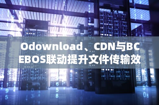 Odownload、CDN与BCEBOS联动提升文件传输效率