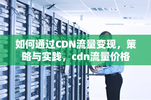如何通过CDN流量变现，策略与实践，cdn流量价格