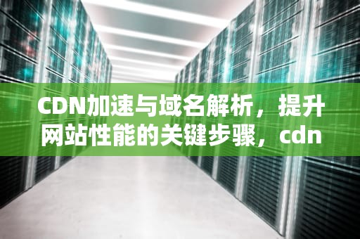 CDN加速与域名解析，提升网站性能的关键步骤，cdn加域名加速下载