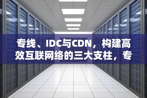 专线、IDC与CDN，构建高效互联网络的三大支柱，专线宽带