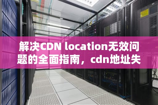 解决CDN location无效问题的全面指南，cdn地址失败