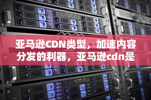 亚马逊CDN类型，加速内容分发的利器，亚马逊cdn是什么意思