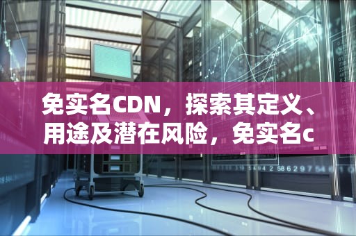 免实名CDN，探索其定义、用途及潜在风险，免实名cdn分发平台
