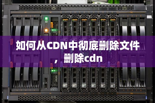如何从CDN中彻底删除文件，删除cdn