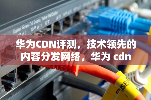 华为CDN评测，技术领先的内容分发网络，华为 cdn