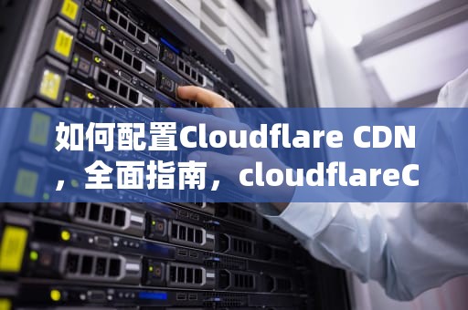 如何配置Cloudflare CDN，全面指南，cloudflareCDN配置优化