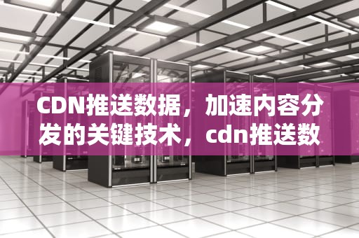CDN推送数据，加速内容分发的关键技术，cdn推送数据更新