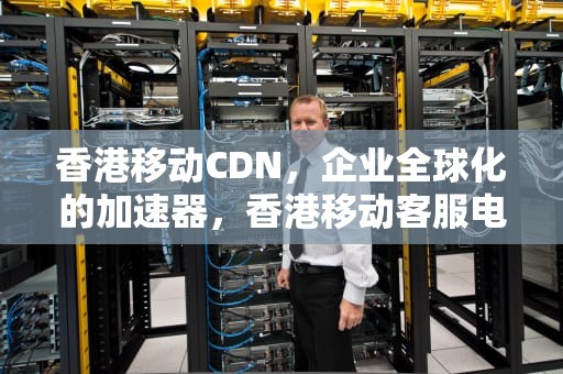 香港移动CDN，企业全球化的加速器，香港移动客服电话号码多少