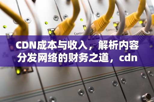CDN成本与收入，解析内容分发网络的财务之道，cdn成本构成