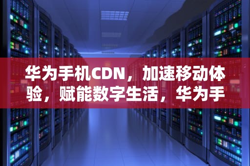 华为手机CDN，加速移动体验，赋能数字生活，华为手机cdn怎么设置