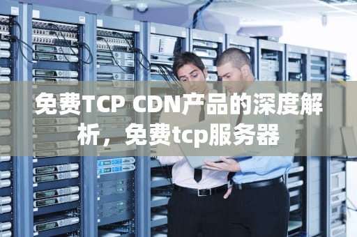 免费TCP CDN产品的深度解析，免费tcp服务器