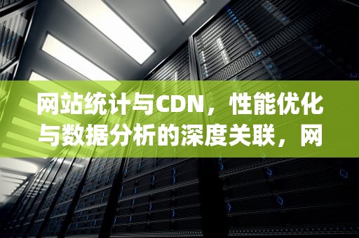 网站统计与CDN，性能优化与数据分析的深度关联，网站统计 cookie pv