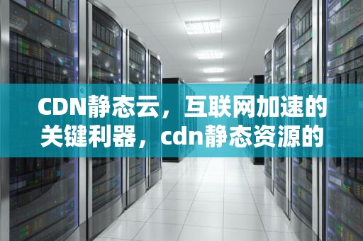 CDN静态云，互联网加速的关键利器，cdn静态资源的使用