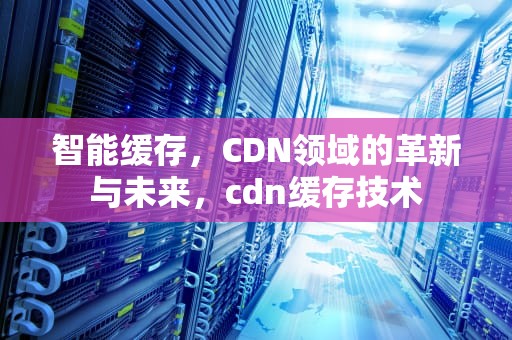 智能缓存，CDN领域的革新与未来，cdn缓存技术